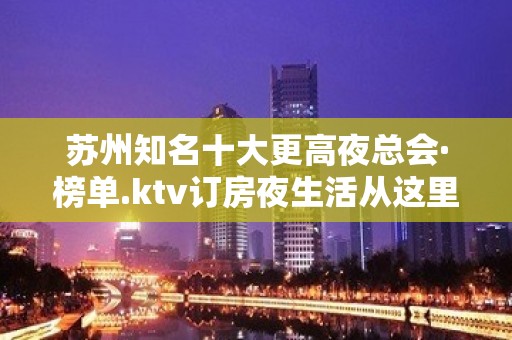 苏州知名十大更高夜总会·榜单.ktv订房夜生活从这里开始!