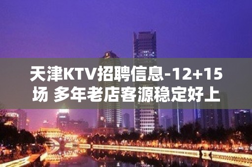 天津KTV招聘信息-12+15场 多年老店客源稳定好上班