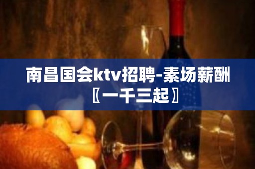 南昌国会ktv招聘-素场薪酬〖一千三起〗