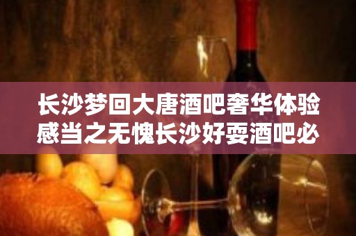 长沙梦回大唐酒吧奢华体验感当之无愧长沙好耍酒吧必选