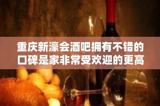 重庆新濠会酒吧拥有不错的口碑是家非常受欢迎的更高酒吧