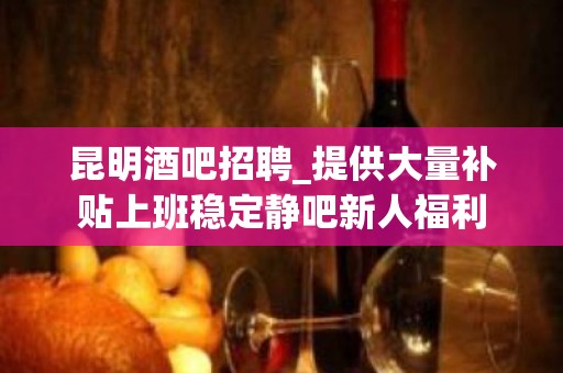 昆明酒吧招聘_提供大量补贴上班稳定静吧新人福利