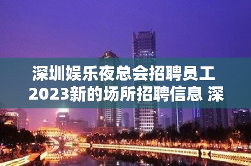 深圳娱乐夜总会招聘员工 2023新的场所招聘信息 深圳十大夜总会