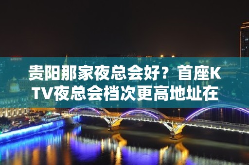 贵阳那家夜总会好？首座KTV夜总会档次更高地址在那里？