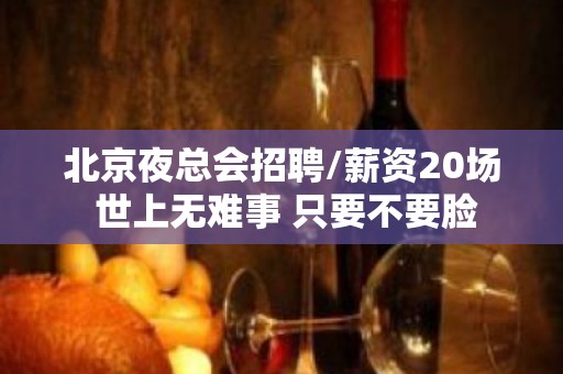 北京夜总会招聘/薪资20场 世上无难事 只要不要脸