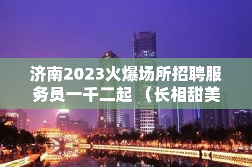 济南2023火爆场所招聘服务员一千二起 （长相甜美）