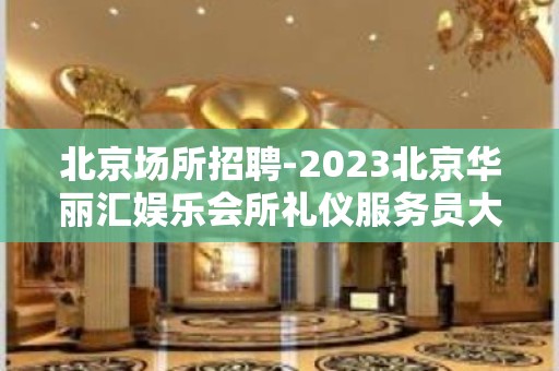 北京场所招聘-2023北京华丽汇娱乐会所礼仪服务员大量招聘