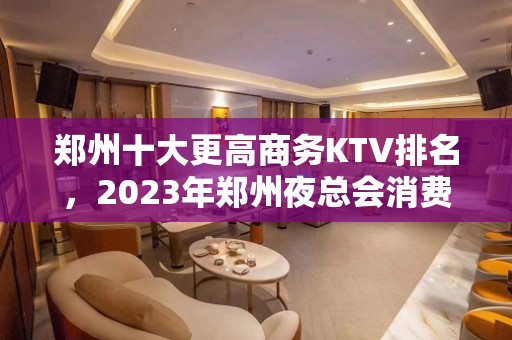 郑州十大更高商务KTV排名，2023年郑州夜总会消费价格