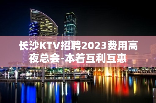 长沙KTV招聘2023费用高夜总会-本着互利互惠