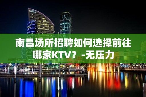 南昌场所招聘如何选择前往哪家KTV？-无压力