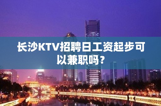 长沙KTV招聘日工资起步可以兼职吗？