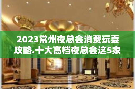 2023常州夜总会消费玩耍攻略.十大高档夜总会这5家必须玩