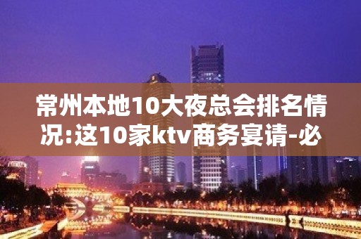 常州本地10大夜总会排名情况:这10家ktv商务宴请-必备!