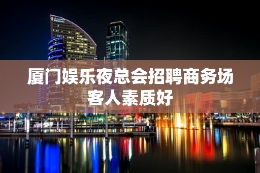 厦门娱乐夜总会招聘商务场客人素质好