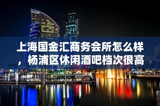 上海国金汇商务会所怎么样，杨浦区休闲酒吧档次很高吗