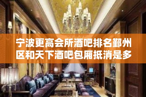 宁波更高会所酒吧排名鄞州区和天下酒吧包厢抵消是多少？