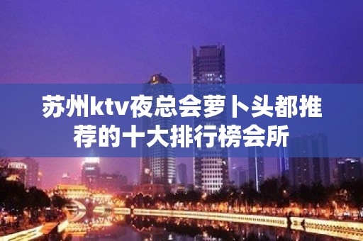 苏州ktv夜总会萝卜头都推荐的十大排行榜会所