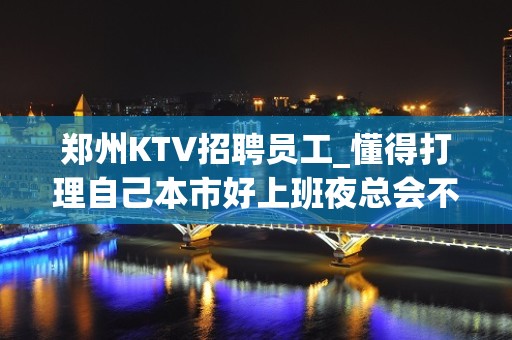 郑州KTV招聘员工_懂得打理自己本市好上班夜总会不压证件