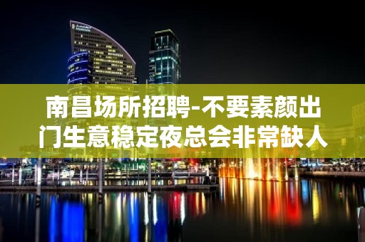 南昌场所招聘-不要素颜出门生意稳定夜总会非常缺人