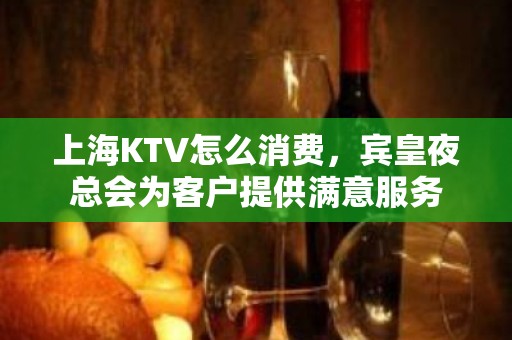 上海KTV怎么消费，宾皇夜总会为客户提供满意服务