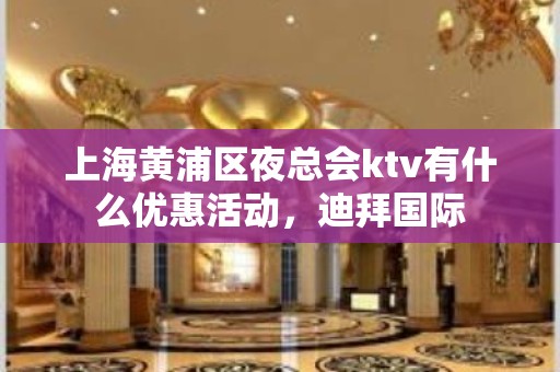 上海黄浦区夜总会ktv有什么优惠活动，迪拜国际