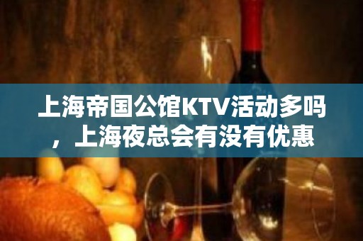 上海帝国公馆KTV活动多吗，上海夜总会有没有优惠