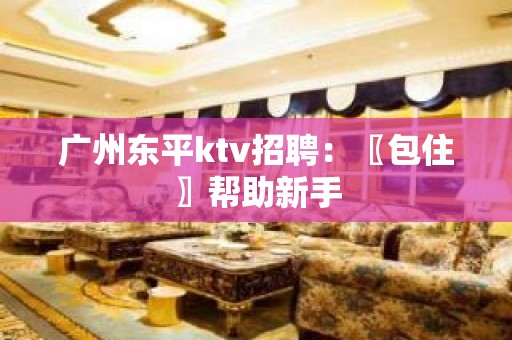 广州东平ktv招聘：〖包住〗帮助新手