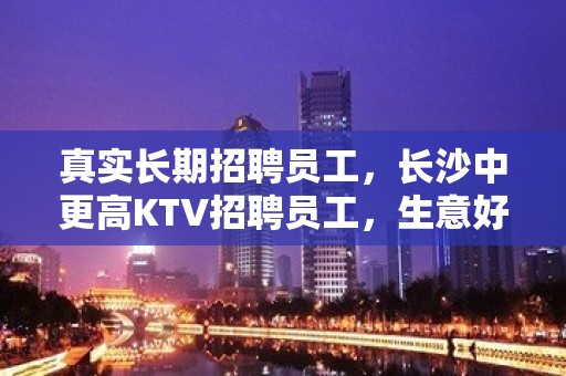 真实长期招聘员工，长沙中更高KTV招聘员工，生意好，福利待遇好