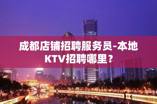 成都店铺招聘服务员-本地KTV招聘哪里？