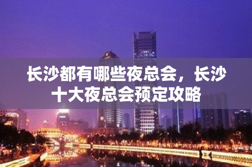 长沙都有哪些夜总会，长沙十大夜总会预定攻略