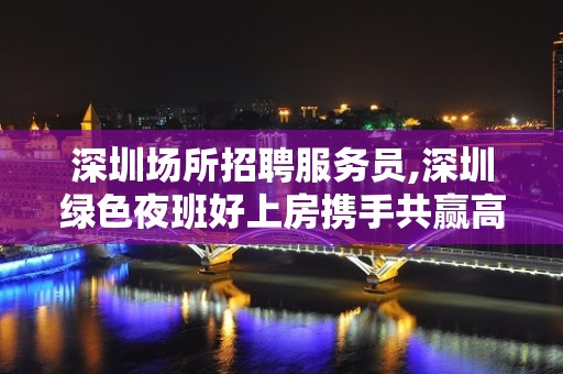 深圳场所招聘服务员,深圳绿色夜班好上房携手共赢高速发展团队