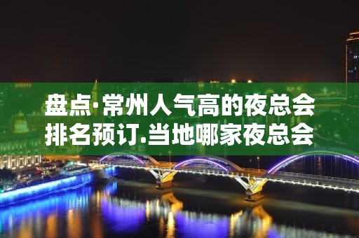 盘点·常州人气高的夜总会排名预订.当地哪家夜总会KTV好玩