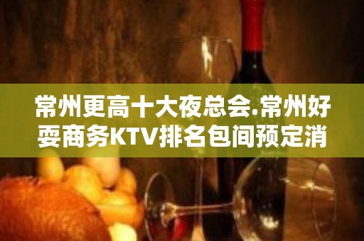 常州更高十大夜总会.常州好耍商务KTV排名包间预定消费