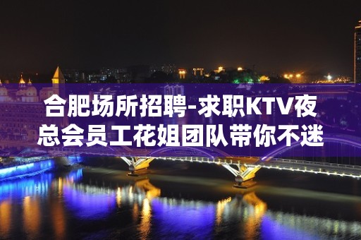 合肥场所招聘-求职KTV夜总会员工花姐团队带你不迷路