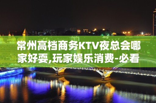 常州高档商务KTV夜总会哪家好耍,玩家娱乐消费-必看