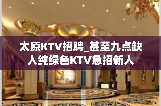 太原KTV招聘_甚至九点缺人纯绿色KTV急招新人