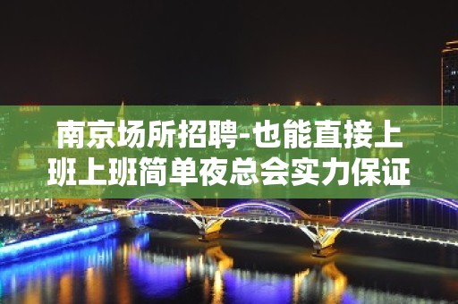 南京场所招聘-也能直接上班上班简单夜总会实力保证