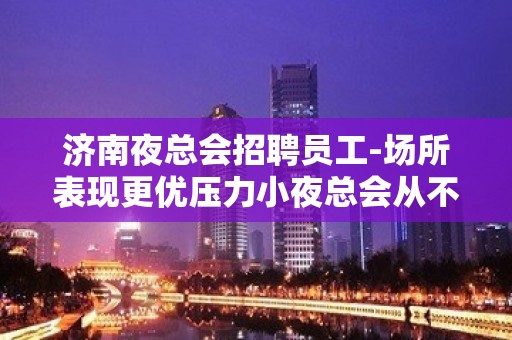 济南夜总会招聘员工-场所表现更优压力小夜总会从不套路