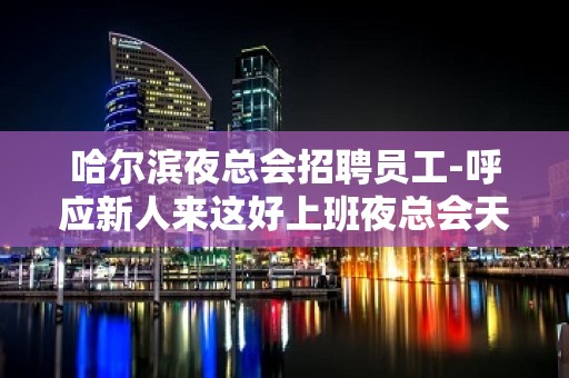 哈尔滨夜总会招聘员工-呼应新人来这好上班夜总会天天缺人