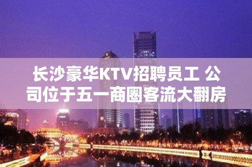 长沙豪华KTV招聘员工 公司位于五一商圈客流大翻房高超赚