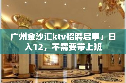 广州金沙汇ktv招聘启事」日入12，不需要带上班