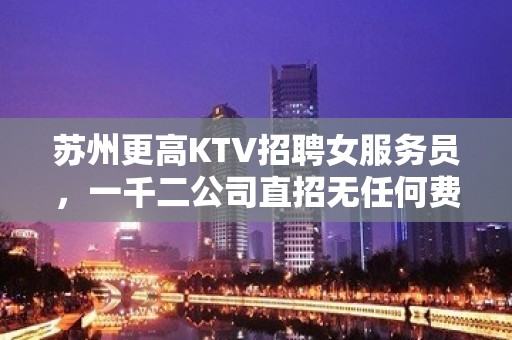 苏州更高KTV招聘女服务员，一千二公司直招无任何费用