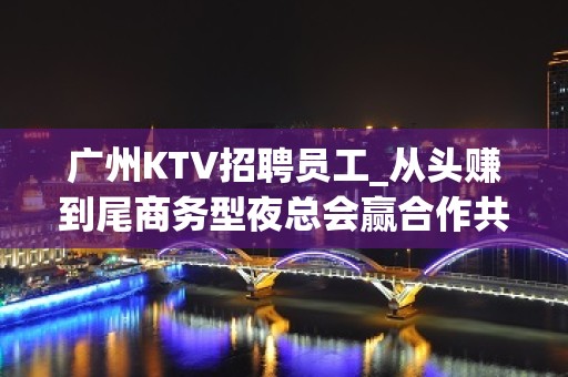 广州KTV招聘员工_从头赚到尾商务型夜总会赢合作共