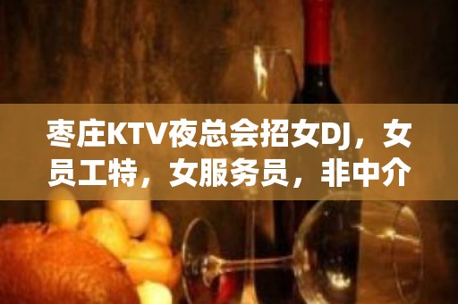 枣庄KTV夜总会招女DJ，女员工特，女服务员，非中介无费用