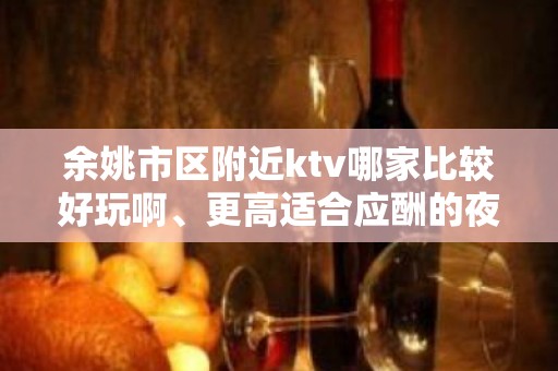 余姚市区附近ktv哪家比较好玩啊、更高适合应酬的夜总会