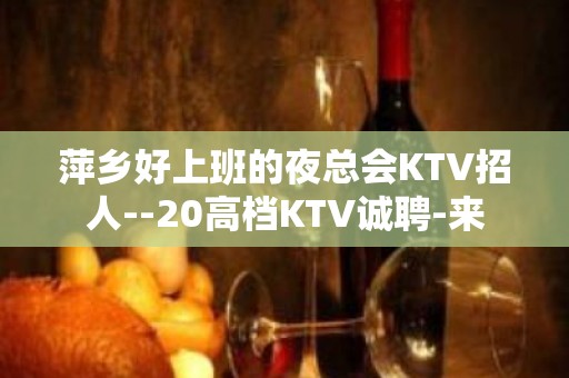 萍乡好上班的夜总会KTV招人--20高档KTV诚聘-来