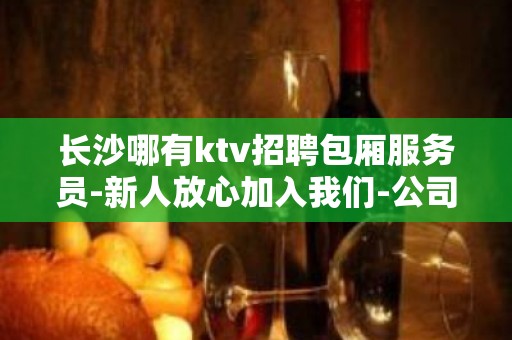 长沙哪有ktv招聘包厢服务员-新人放心加入我们-公司直招无费用