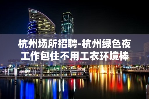 杭州场所招聘-杭州绿色夜工作包住不用工衣环境棒