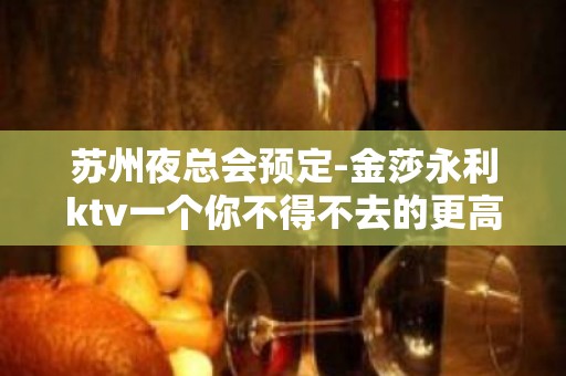 苏州夜总会预定-金莎永利ktv一个你不得不去的更高ktv