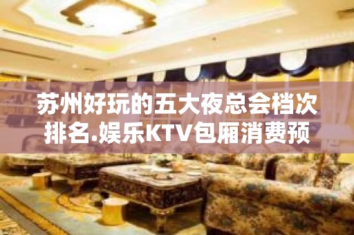 苏州好玩的五大夜总会档次排名.娱乐KTV包厢消费预订